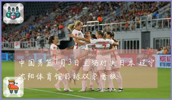 中国男篮7月3日主场对决日本 辽宁沈阳体育馆目标双杀晋级