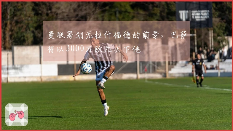 曼联筹划无拉什福德的前景，巴萨将以3000万欧元买下他