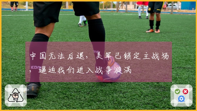 中国无法后退，美军已锁定主战场，逼迫我们进入战争漩涡