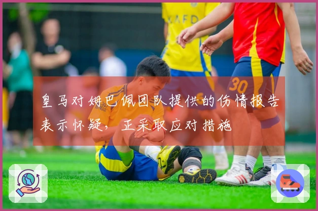 皇马对姆巴佩团队提供的伤情报告表示怀疑，正采取应对措施