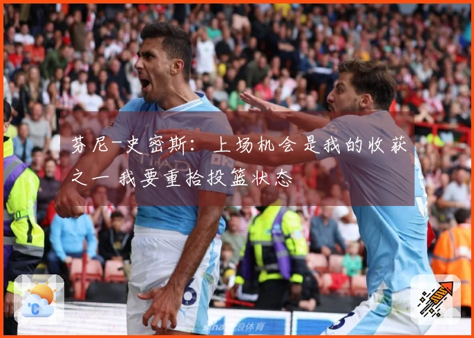 芬尼-史密斯：上场机会是我的收获之一 我要重拾投篮状态
