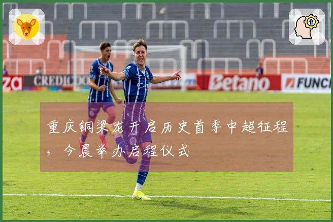 重庆铜梁龙开启历史首季中超征程，今晨举办启程仪式