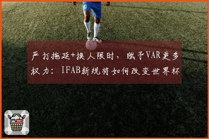严打拖延+换人限时，赋予VAR更多权力：IFAB新规将如何改变世界杯裁判判决？