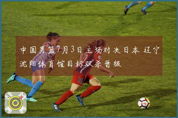 中国男篮7月3日主场对决日本 辽宁沈阳体育馆目标双杀晋级