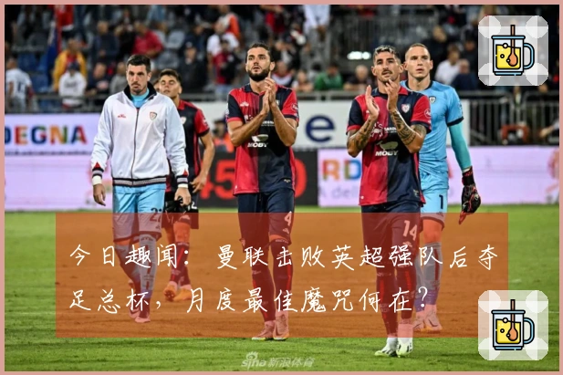 今日趣闻：曼联击败英超强队后夺足总杯，月度最佳魔咒何在？