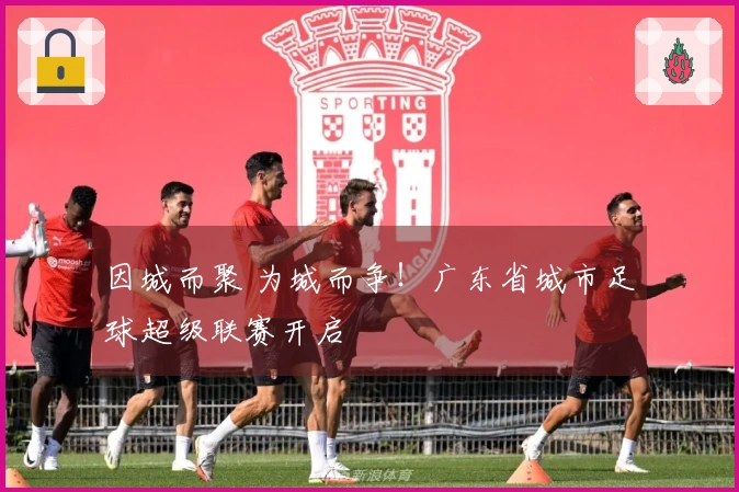因城而聚 为城而争！广东省城市足球超级联赛开启