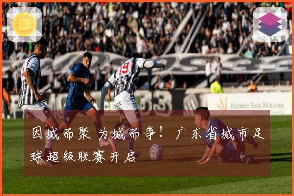 因城而聚 为城而争!广东省城市足球超级联赛开启