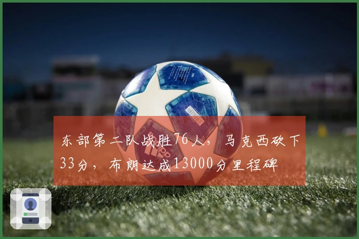 东部第二队战胜76人，马克西砍下33分，布朗达成13000分里程碑